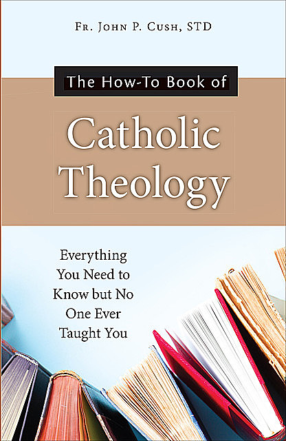 The How-To Book of Catholic Theology, S.T. L., Fr. John P. Cush