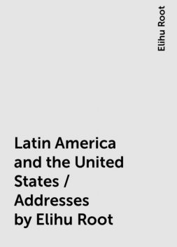 Latin America and the United States / Addresses by Elihu Root, Elihu Root