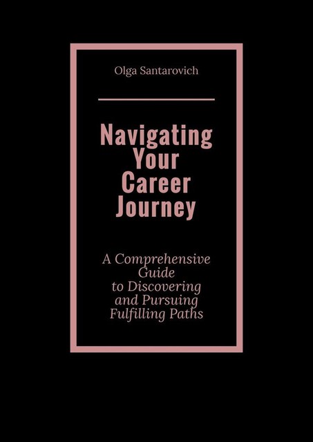 Navigating Your Career Journey. A Comprehensive Guide to Discovering and Pursuing Fulfilling Paths, Olga Santarovich