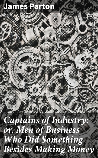 Captains of Industry; or, Men of Business Who Did Something Besides Making Money, James Parton