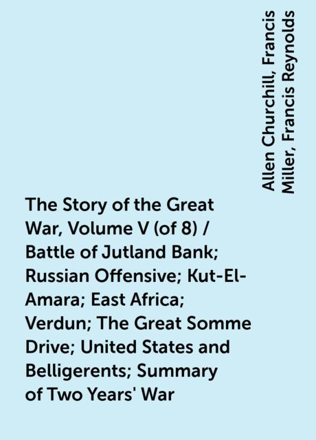 The Story of the Great War, Volume V (of 8) / Battle of Jutland Bank; Russian Offensive; Kut-El-Amara; East Africa; Verdun; The Great Somme Drive; United States and Belligerents; Summary of Two Years' War, Allen Churchill, Francis Miller, Francis Reynolds