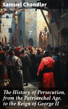 The History of Persecution, from the Patriarchal Age, to the Reign of George II, Samuel Chandler