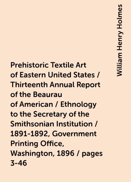 Prehistoric Textile Art of Eastern United States / Thirteenth Annual Report of the Beaurau of American / Ethnology to the Secretary of the Smithsonian Institution / 1891-1892, Government Printing Office, Washington, 1896 / pages 3-46, William Henry Holmes
