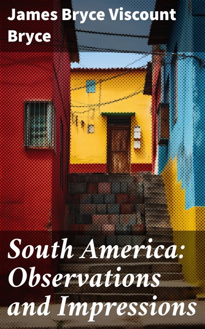 South America: Observations and Impressions New edition corrected and revised, James Bryce, Viscount