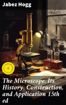 The Microscope. Its History, Construction, and Application 15th ed, Jabez Hogg