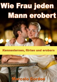 Wie Frau jeden Mann erobert - Kennenlernen, flirten und erobern, Marcelo Gordon
