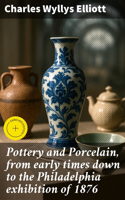 Pottery and Porcelain, from early times down to the Philadelphia exhibition of 1876, Charles Wyllys Elliott