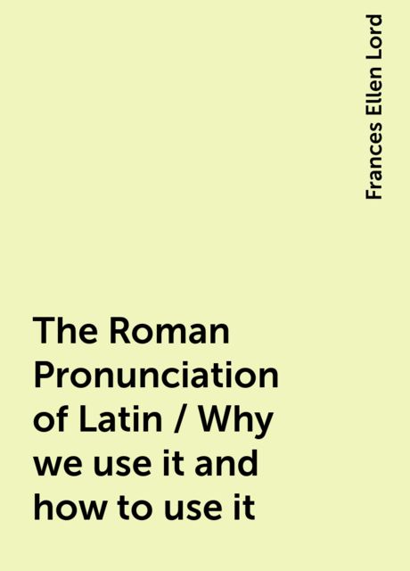 The Roman Pronunciation of Latin / Why we use it and how to use it, Frances Ellen Lord