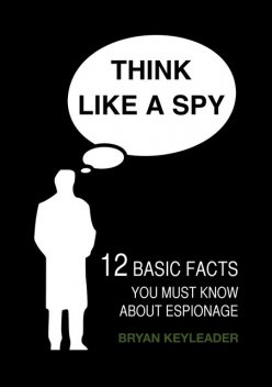 Think Like a Spy: 12 Basic Facts You Must Know about Espionage, Bryan Keyleader