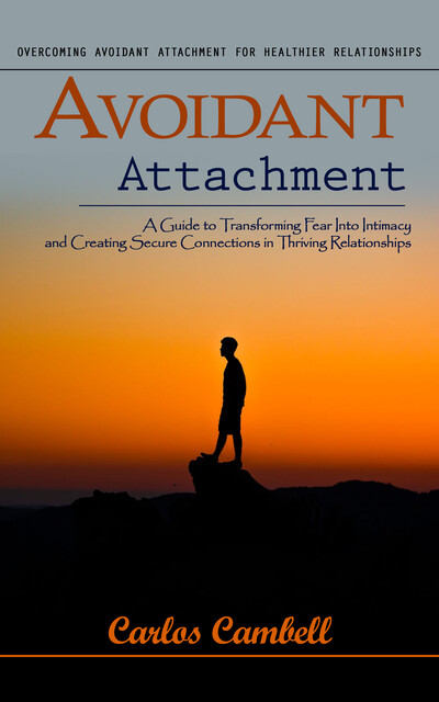 Avoidant Attachment: Overcoming Avoidant Attachment for Healthier Relationships (A Guide to Transforming Fear Into Intimacy and Creating Secure Connections in Thriving Relationships), Carlos Cambell