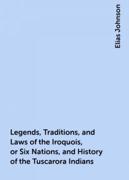 Legends, Traditions, and Laws of the Iroquois, or Six Nations, and History of the Tuscarora Indians, Elias Johnson