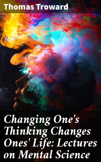 Changing One's Thinking Changes Ones' Life: Lectures on Mental Science, Thomas Troward