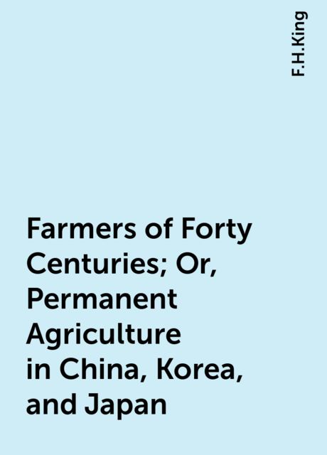 Farmers of Forty Centuries; Or, Permanent Agriculture in China, Korea, and Japan, F.H.King