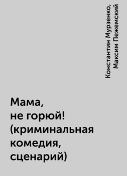 Мама, не горюй! (криминальная комедия, сценарий), Константин Мурзенко, Максим Пежемский