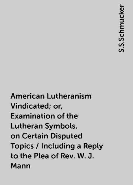 American Lutheranism Vindicated; or, Examination of the Lutheran Symbols, on Certain Disputed Topics / Including a Reply to the Plea of Rev. W. J. Mann, S.S.Schmucker
