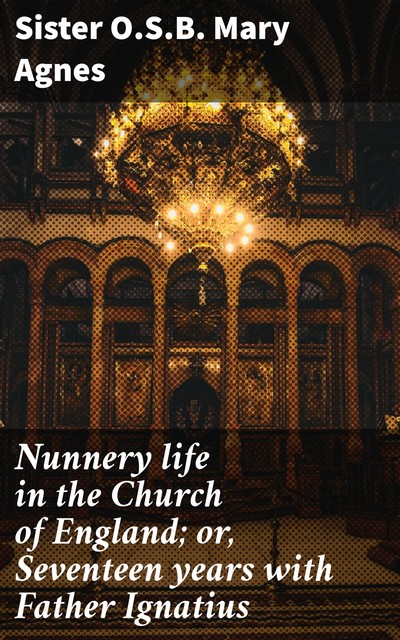 Nunnery life in the Church of England; or, Seventeen years with Father Ignatius, Sister O.S. B. Mary Agnes