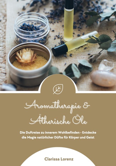 Aromatherapie und Ätherische Öle: Die Duftreise zu innerem Wohlbefinden – Entdecke die Magie natürlicher Düfte für Körper und Geist, Clarissa Lorenz