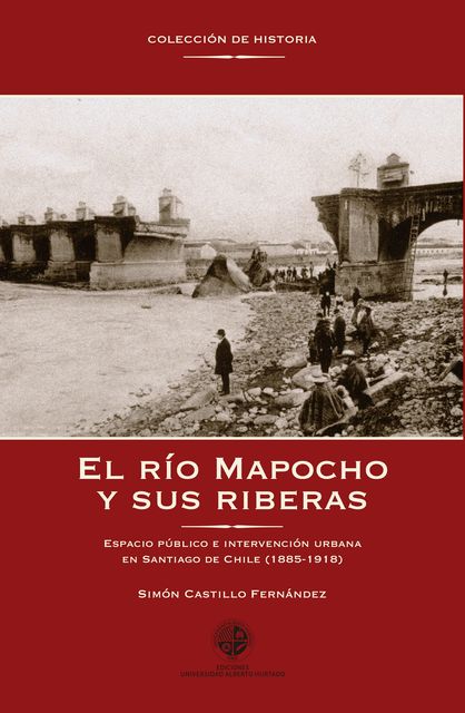El río Mapocho y sus riberas. Espacio público e intervención urbana en Santiago de Chile (1885–1918), Simón Castillo Fernández