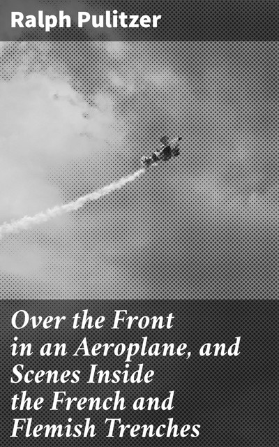 Over the Front in an Aeroplane, and Scenes Inside the French and Flemish Trenches, Ralph Pulitzer