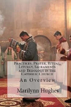 Practices, Prayer, Ritual, Liturgy, Sacraments and Theology in the Catholic Church: An Overview, Marilynn Hughes