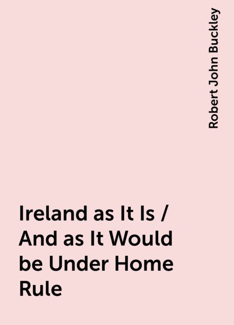 Ireland as It Is / And as It Would be Under Home Rule, Robert John Buckley