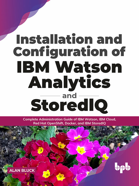 Installation and Configuration of IBM Watson Analytics and StoredIQ: Complete Administration Guide of IBM Watson, IBM Cloud, Red Hat OpenShift, Docker, and IBM StoredIQ (English Edition), Alan Bluck