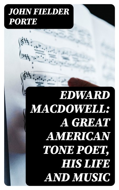 Edward MacDowell: A Great American Tone Poet, His Life and Music, John Fielder Porte