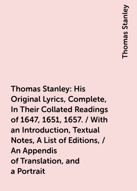 Thomas Stanley: His Original Lyrics, Complete, In Their Collated Readings of 1647, 1651, 1657. / With an Introduction, Textual Notes, A List of Editions, / An Appendis of Translation, and a Portrait, Thomas Stanley