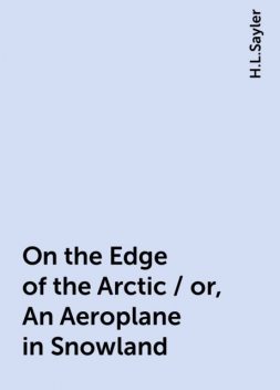 On the Edge of the Arctic / or, An Aeroplane in Snowland, H.L.Sayler