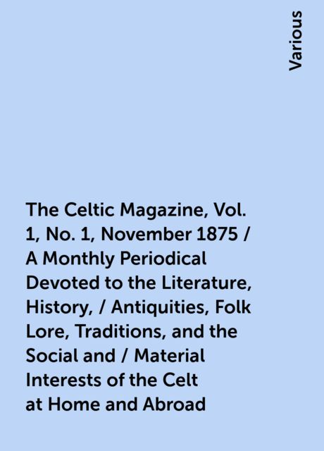 The Celtic Magazine, Vol. 1, No. 1, November 1875 / A Monthly Periodical Devoted to the Literature, History, / Antiquities, Folk Lore, Traditions, and the Social and / Material Interests of the Celt at Home and Abroad, Various