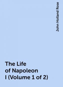 The Life of Napoleon I (Volume 1 of 2), John Holland Rose