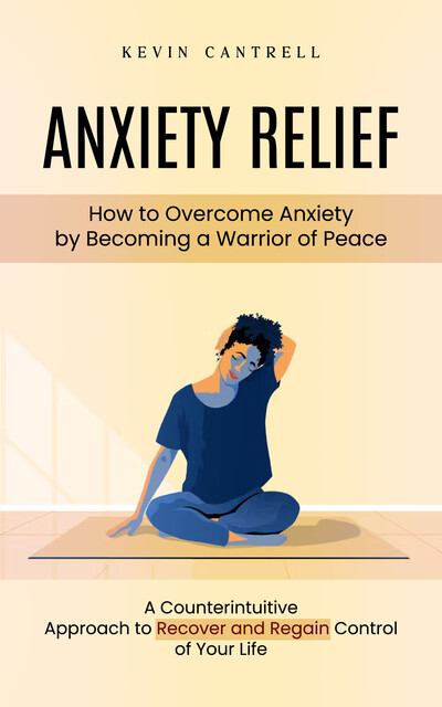 Anxiety Relief: How to Overcome Anxiety by Becoming a Warrior of Peace (A Counterintuitive Approach to Recover and Regain Control of Your Life), Kevin Cantrell