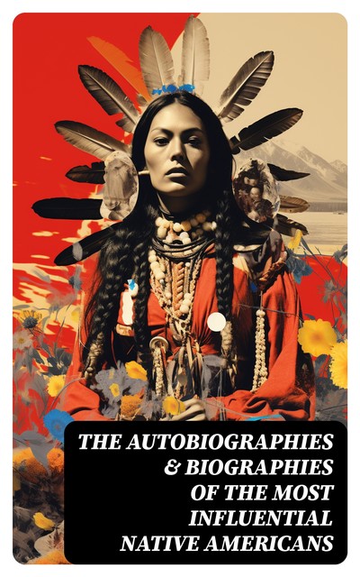 The Autobiographies & Biographies of the Most Influential Native Americans, Geronimo, Charles A.Eastman, Charles M.Scanlan, Black Hawk, John Stevens Cabot Abbott