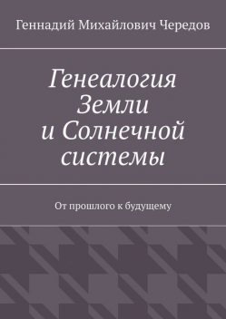 Генеалогия Земли и Солнечной системы. От прошлого к будущему, Геннадий Чередов