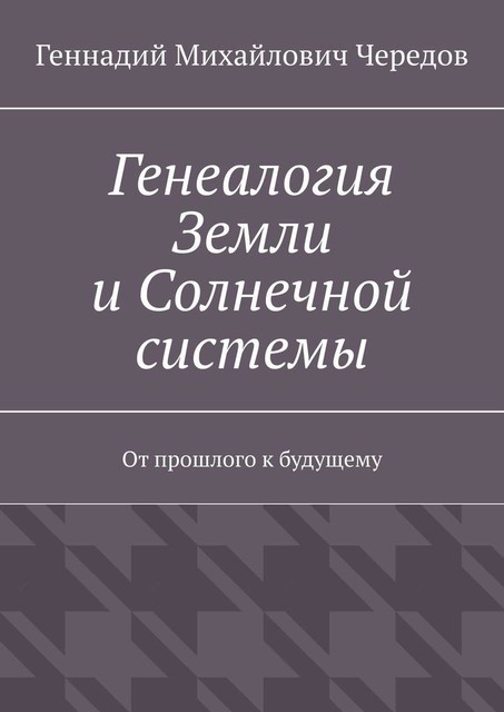 Генеалогия Земли и Солнечной системы. От прошлого к будущему, Геннадий Чередов