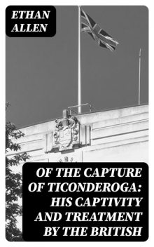 Of the Capture of Ticonderoga: His Captivity and Treatment by the British, Ethan Allen