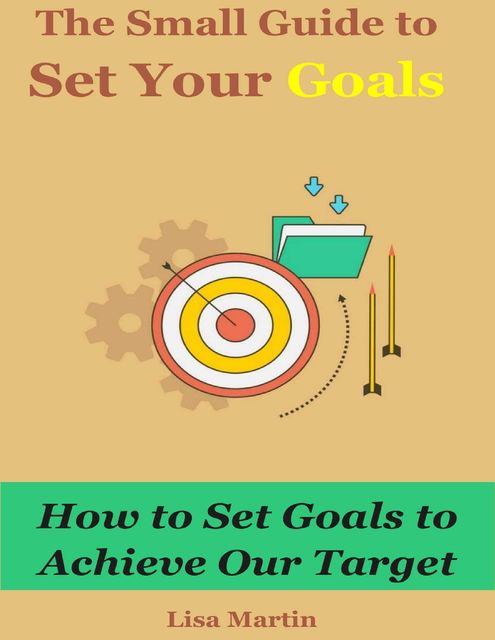 The Small Guide to Set Your Goals : How to Set Goals to Achieve Our Target, Lisa Martin