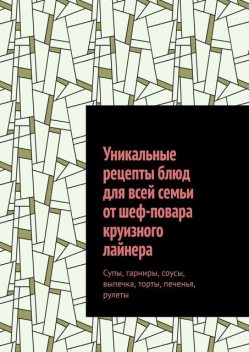 Уникальные рецепты блюд для всей семьи от шеф-повара круизного лайнера. Супы, гарниры, соусы, выпечка, торты, печенья, рулеты, Алексей Алексеев