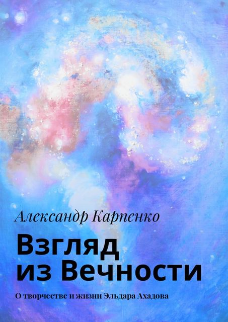 Взгляд из Вечности. О творчестве и жизни Эльдара Ахадова, Александр Карпенко