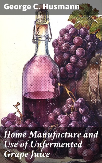 Home Manufacture and Use of Unfermented Grape Juice, George Husmann