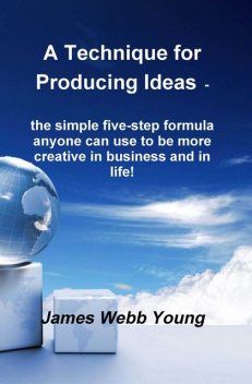 A Technique for Producing Ideas – the simple five-step formula anyone can use to be more creative in business and in life!, James Webb Young