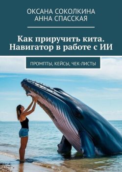 Как приручить кита. Навигатор в работе с ИИ. Промпты, кейсы, чек-листы, Спасская Анна, Оксана Соколкина