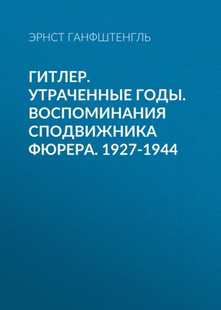 Гитлер. Утраченные годы. Воспоминания сподвижника фюрера. 1927 – 1944, Эрнст Ганфштенгль