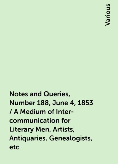 Notes and Queries, Number 188, June 4, 1853 / A Medium of Inter-communication for Literary Men, Artists, Antiquaries, Genealogists, etc, Various