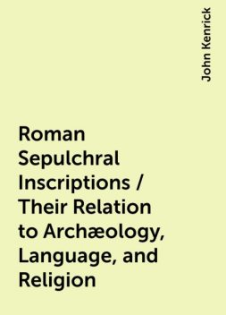 Roman Sepulchral Inscriptions / Their Relation to Archæology, Language, and Religion, John Kenrick