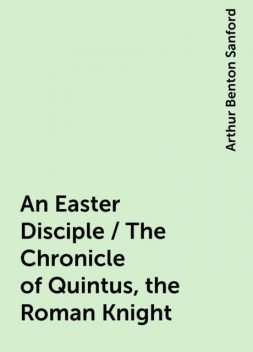 An Easter Disciple / The Chronicle of Quintus, the Roman Knight, Arthur Benton Sanford