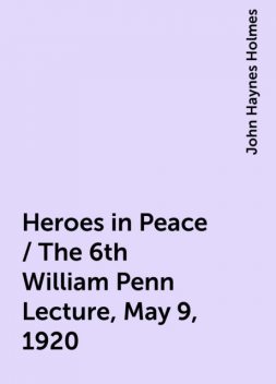 Heroes in Peace / The 6th William Penn Lecture, May 9, 1920, John Haynes Holmes