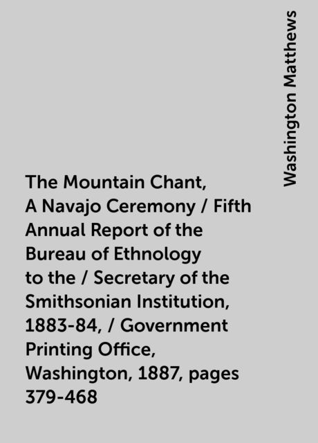 The Mountain Chant, A Navajo Ceremony / Fifth Annual Report of the Bureau of Ethnology to the / Secretary of the Smithsonian Institution, 1883-84, / Government Printing Office, Washington, 1887, pages 379-468, Washington Matthews
