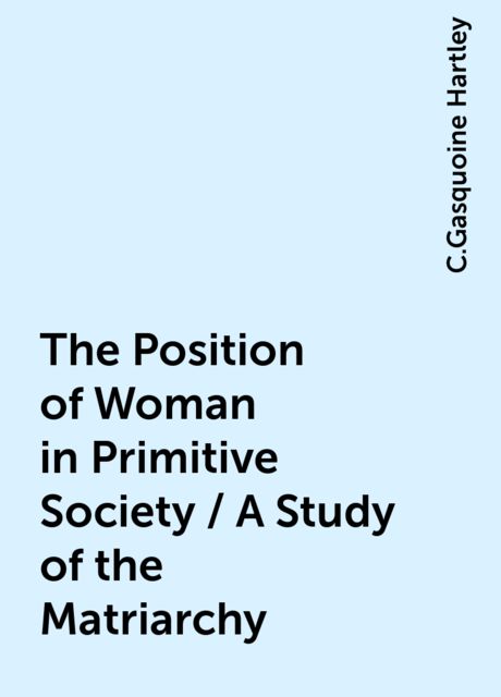 The Position of Woman in Primitive Society / A Study of the Matriarchy, C.Gasquoine Hartley