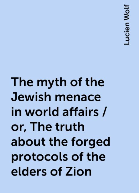The myth of the Jewish menace in world affairs / or, The truth about the forged protocols of the elders of Zion, Lucien Wolf